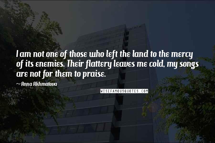 Anna Akhmatova Quotes: I am not one of those who left the land to the mercy of its enemies. Their flattery leaves me cold, my songs are not for them to praise.