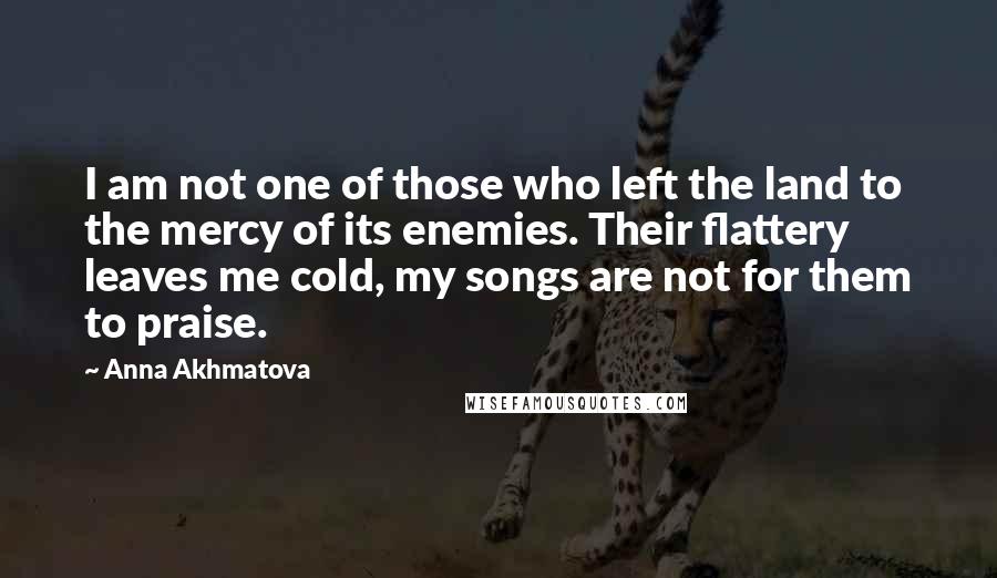 Anna Akhmatova Quotes: I am not one of those who left the land to the mercy of its enemies. Their flattery leaves me cold, my songs are not for them to praise.