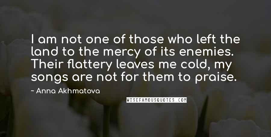 Anna Akhmatova Quotes: I am not one of those who left the land to the mercy of its enemies. Their flattery leaves me cold, my songs are not for them to praise.