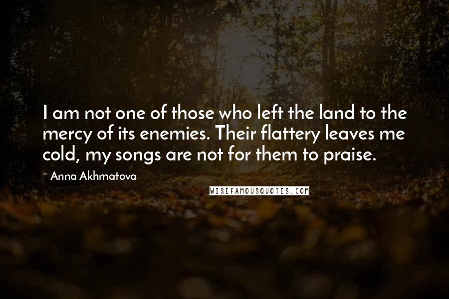 Anna Akhmatova Quotes: I am not one of those who left the land to the mercy of its enemies. Their flattery leaves me cold, my songs are not for them to praise.