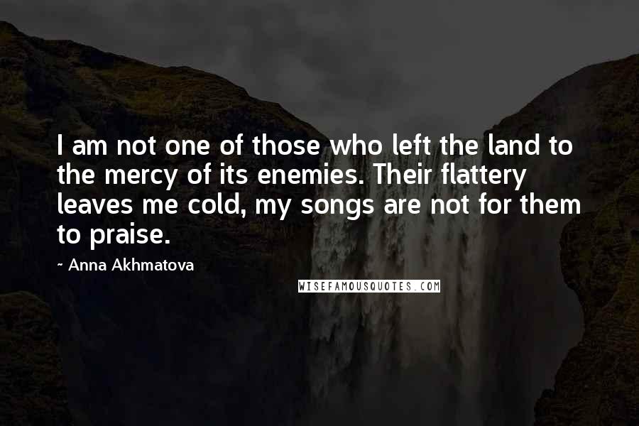 Anna Akhmatova Quotes: I am not one of those who left the land to the mercy of its enemies. Their flattery leaves me cold, my songs are not for them to praise.