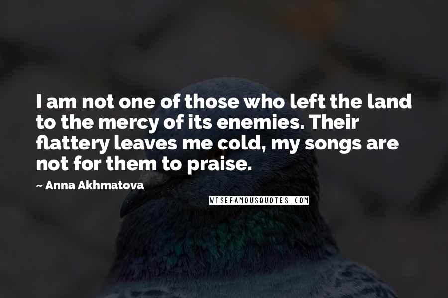 Anna Akhmatova Quotes: I am not one of those who left the land to the mercy of its enemies. Their flattery leaves me cold, my songs are not for them to praise.