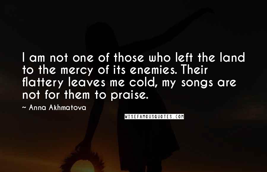 Anna Akhmatova Quotes: I am not one of those who left the land to the mercy of its enemies. Their flattery leaves me cold, my songs are not for them to praise.