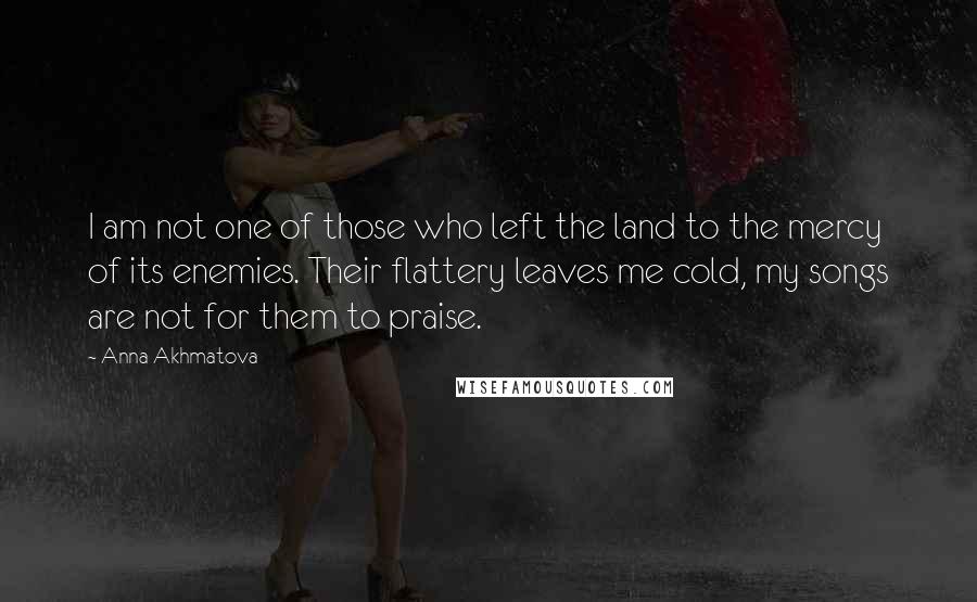 Anna Akhmatova Quotes: I am not one of those who left the land to the mercy of its enemies. Their flattery leaves me cold, my songs are not for them to praise.