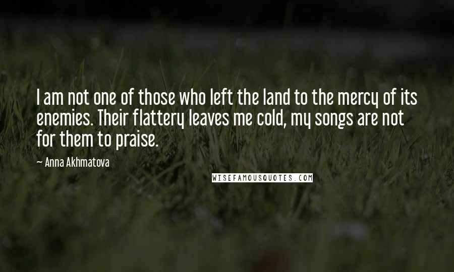 Anna Akhmatova Quotes: I am not one of those who left the land to the mercy of its enemies. Their flattery leaves me cold, my songs are not for them to praise.