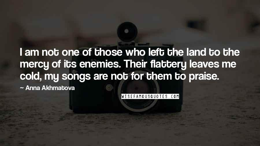 Anna Akhmatova Quotes: I am not one of those who left the land to the mercy of its enemies. Their flattery leaves me cold, my songs are not for them to praise.