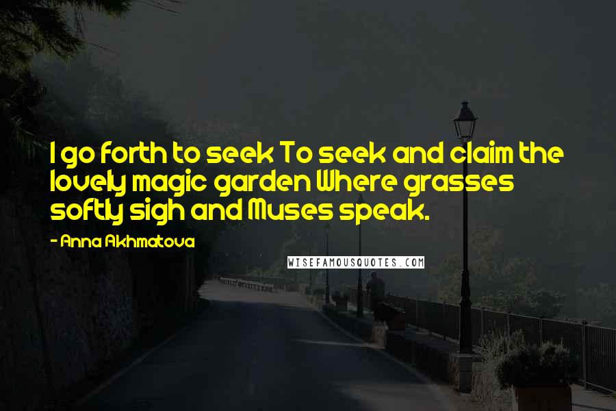 Anna Akhmatova Quotes: I go forth to seek To seek and claim the lovely magic garden Where grasses softly sigh and Muses speak.