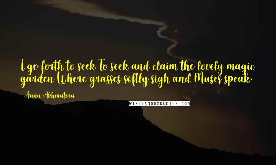 Anna Akhmatova Quotes: I go forth to seek To seek and claim the lovely magic garden Where grasses softly sigh and Muses speak.