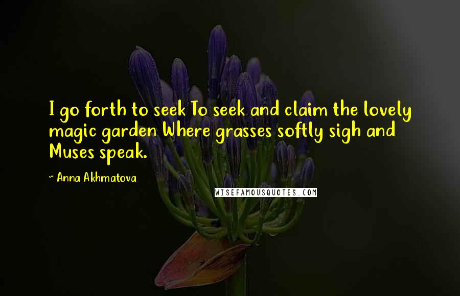 Anna Akhmatova Quotes: I go forth to seek To seek and claim the lovely magic garden Where grasses softly sigh and Muses speak.