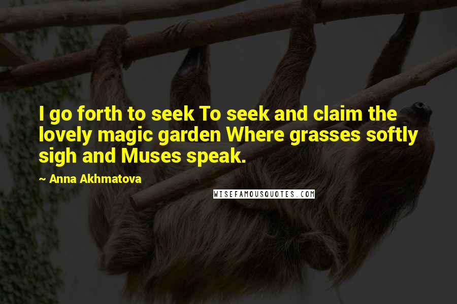 Anna Akhmatova Quotes: I go forth to seek To seek and claim the lovely magic garden Where grasses softly sigh and Muses speak.