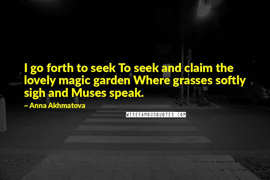 Anna Akhmatova Quotes: I go forth to seek To seek and claim the lovely magic garden Where grasses softly sigh and Muses speak.