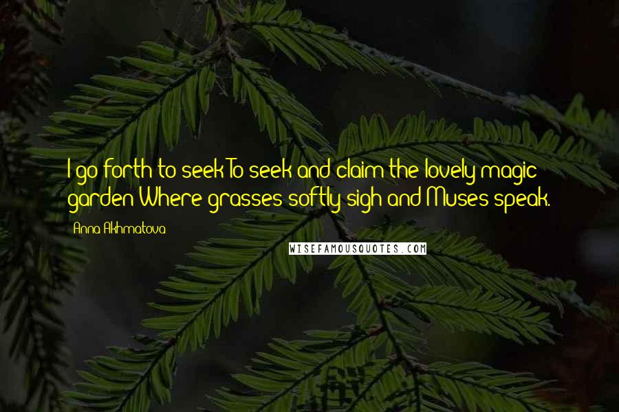 Anna Akhmatova Quotes: I go forth to seek To seek and claim the lovely magic garden Where grasses softly sigh and Muses speak.