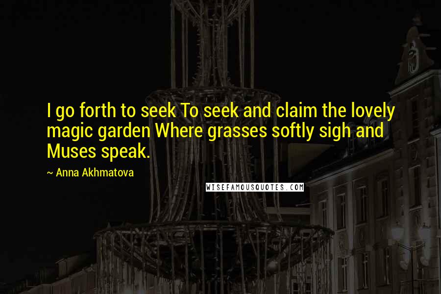 Anna Akhmatova Quotes: I go forth to seek To seek and claim the lovely magic garden Where grasses softly sigh and Muses speak.