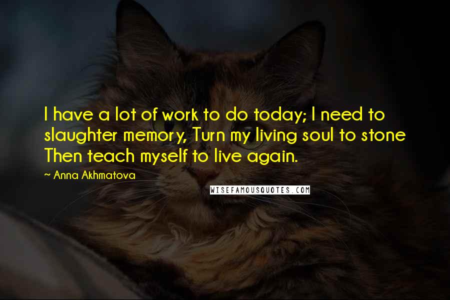 Anna Akhmatova Quotes: I have a lot of work to do today; I need to slaughter memory, Turn my living soul to stone Then teach myself to live again.