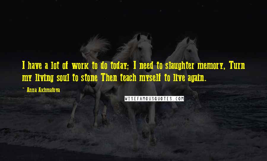 Anna Akhmatova Quotes: I have a lot of work to do today; I need to slaughter memory, Turn my living soul to stone Then teach myself to live again.