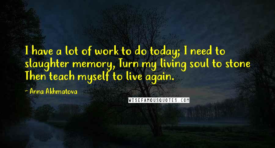 Anna Akhmatova Quotes: I have a lot of work to do today; I need to slaughter memory, Turn my living soul to stone Then teach myself to live again.