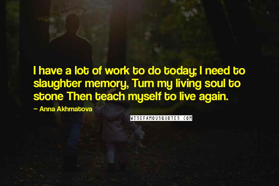 Anna Akhmatova Quotes: I have a lot of work to do today; I need to slaughter memory, Turn my living soul to stone Then teach myself to live again.