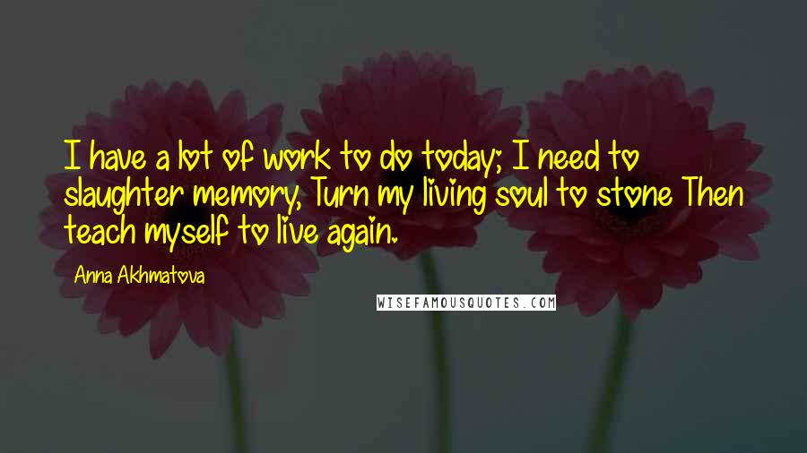 Anna Akhmatova Quotes: I have a lot of work to do today; I need to slaughter memory, Turn my living soul to stone Then teach myself to live again.