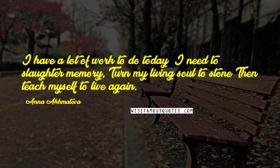 Anna Akhmatova Quotes: I have a lot of work to do today; I need to slaughter memory, Turn my living soul to stone Then teach myself to live again.