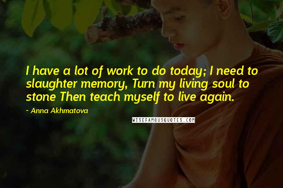 Anna Akhmatova Quotes: I have a lot of work to do today; I need to slaughter memory, Turn my living soul to stone Then teach myself to live again.
