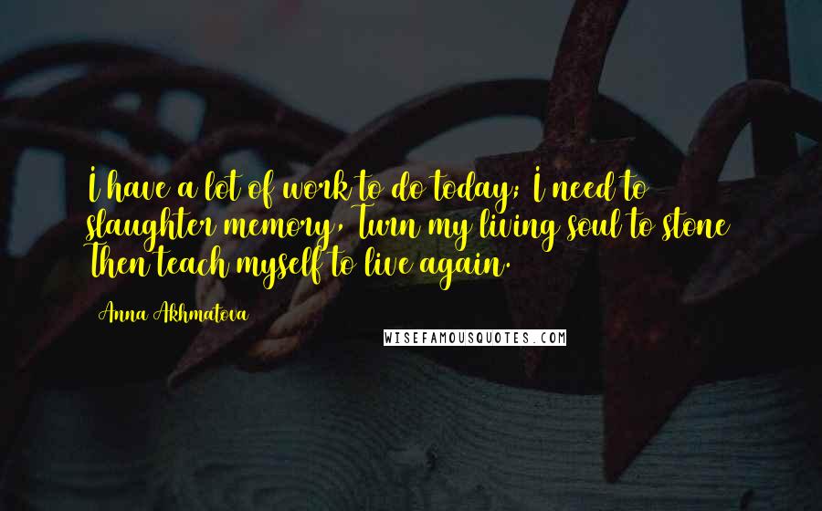 Anna Akhmatova Quotes: I have a lot of work to do today; I need to slaughter memory, Turn my living soul to stone Then teach myself to live again.