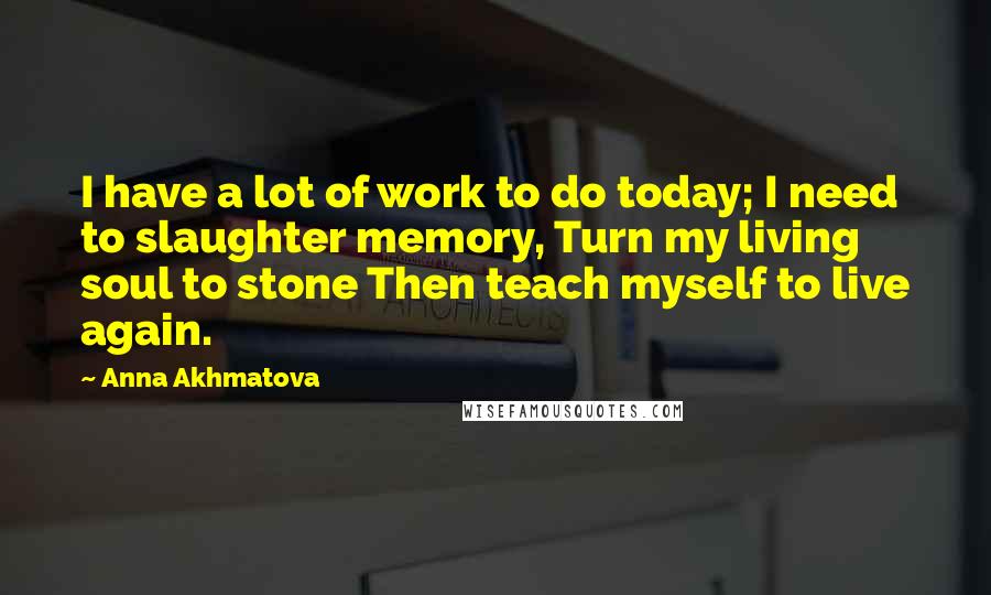 Anna Akhmatova Quotes: I have a lot of work to do today; I need to slaughter memory, Turn my living soul to stone Then teach myself to live again.