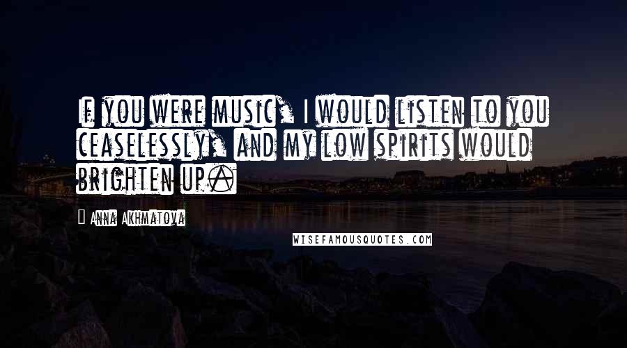 Anna Akhmatova Quotes: If you were music, I would listen to you ceaselessly, and my low spirits would brighten up.