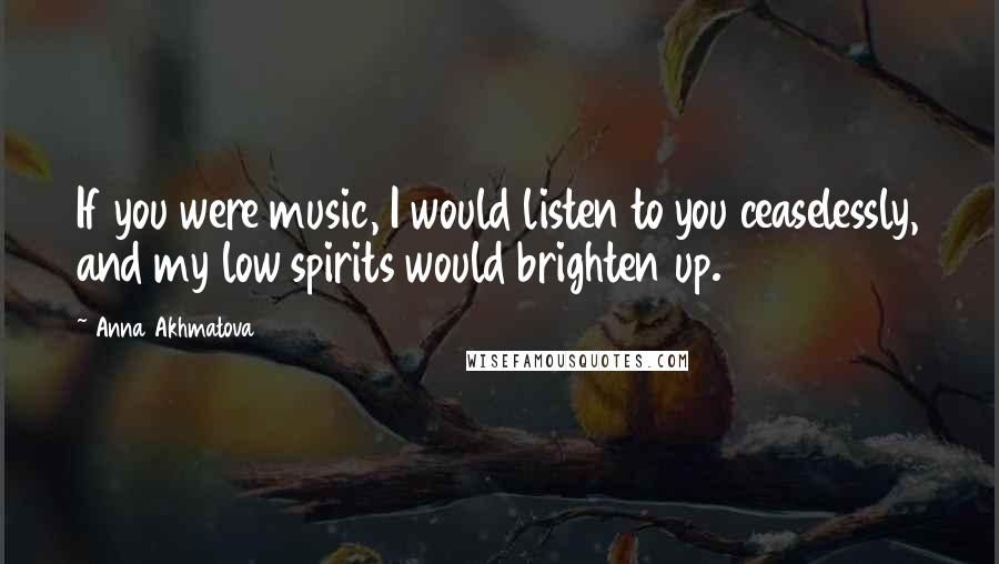 Anna Akhmatova Quotes: If you were music, I would listen to you ceaselessly, and my low spirits would brighten up.