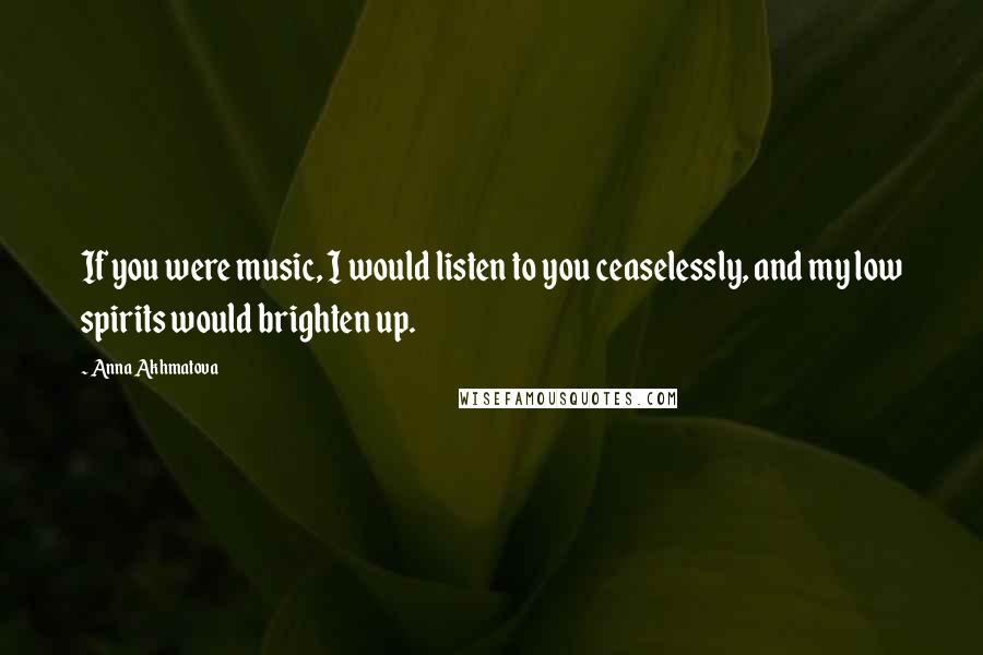 Anna Akhmatova Quotes: If you were music, I would listen to you ceaselessly, and my low spirits would brighten up.
