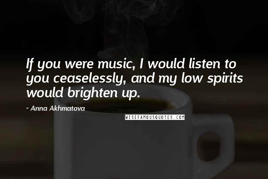 Anna Akhmatova Quotes: If you were music, I would listen to you ceaselessly, and my low spirits would brighten up.