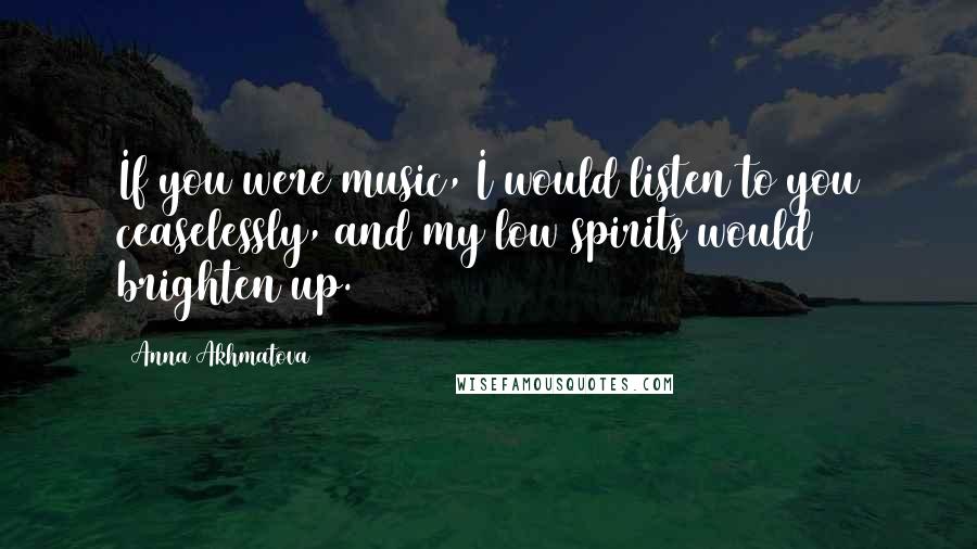 Anna Akhmatova Quotes: If you were music, I would listen to you ceaselessly, and my low spirits would brighten up.