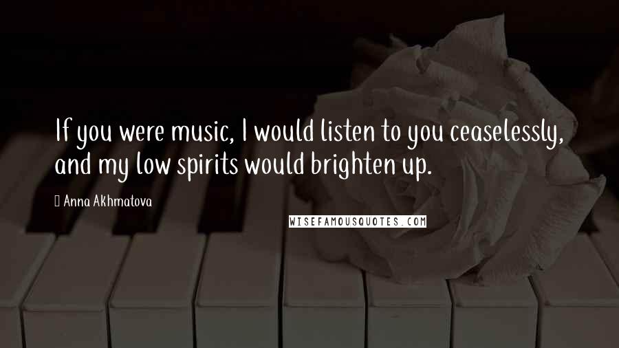 Anna Akhmatova Quotes: If you were music, I would listen to you ceaselessly, and my low spirits would brighten up.