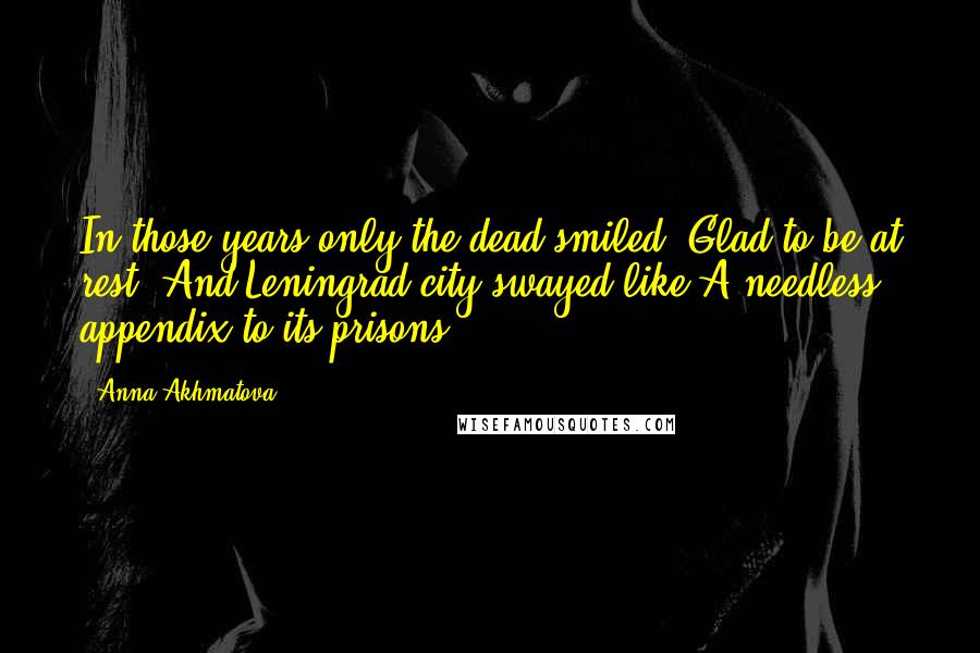 Anna Akhmatova Quotes: In those years only the dead smiled, Glad to be at rest: And Leningrad city swayed like A needless appendix to its prisons.