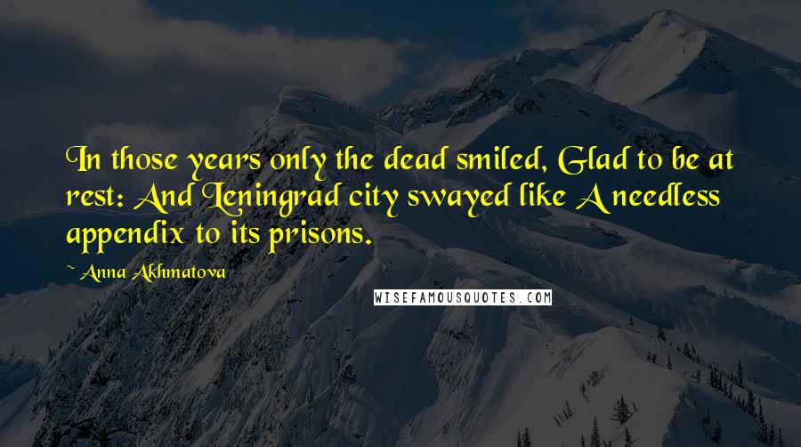 Anna Akhmatova Quotes: In those years only the dead smiled, Glad to be at rest: And Leningrad city swayed like A needless appendix to its prisons.