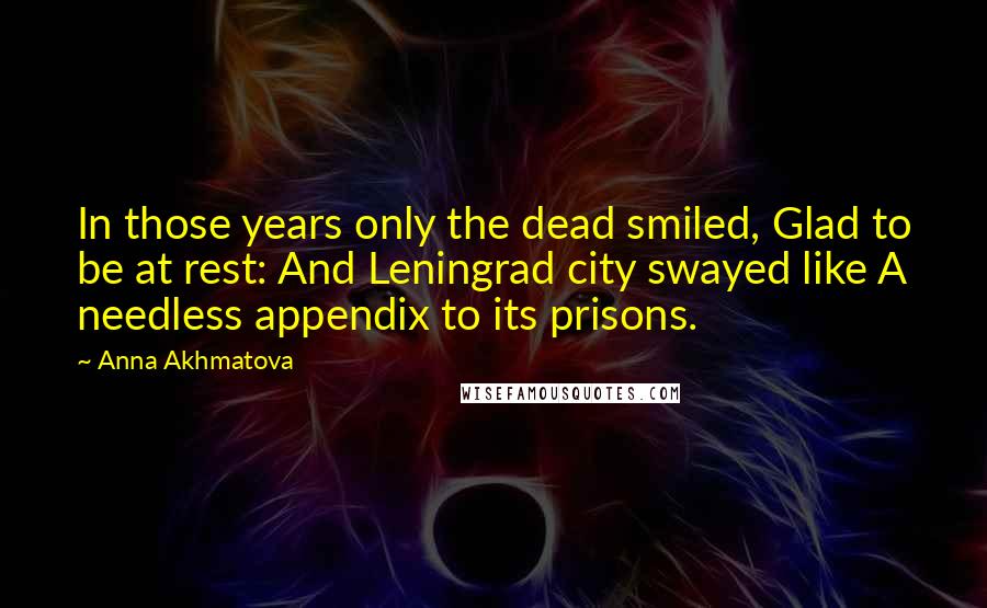 Anna Akhmatova Quotes: In those years only the dead smiled, Glad to be at rest: And Leningrad city swayed like A needless appendix to its prisons.