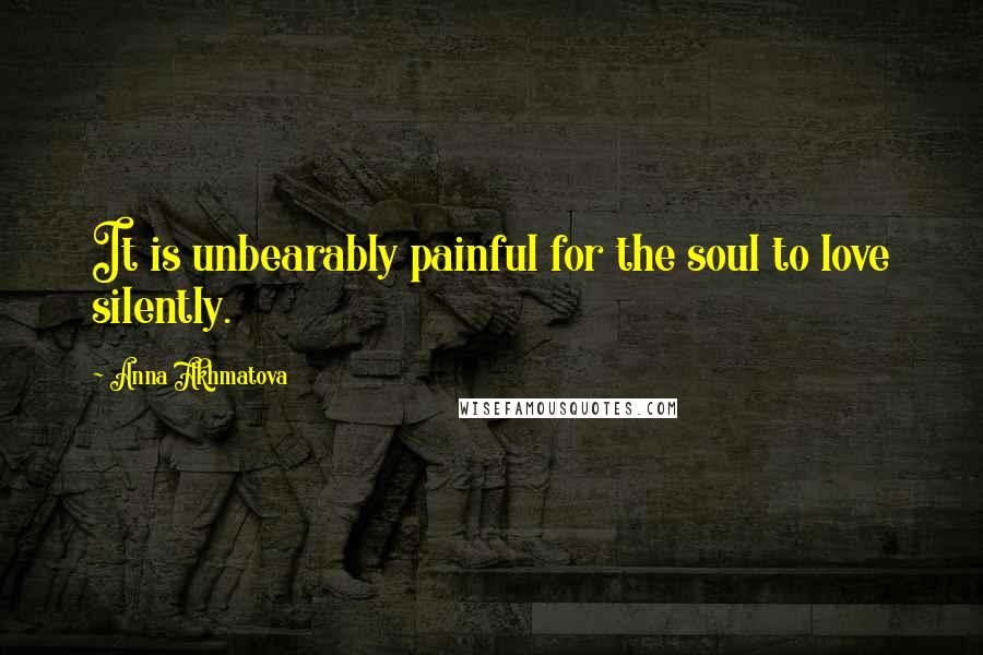 Anna Akhmatova Quotes: It is unbearably painful for the soul to love silently.