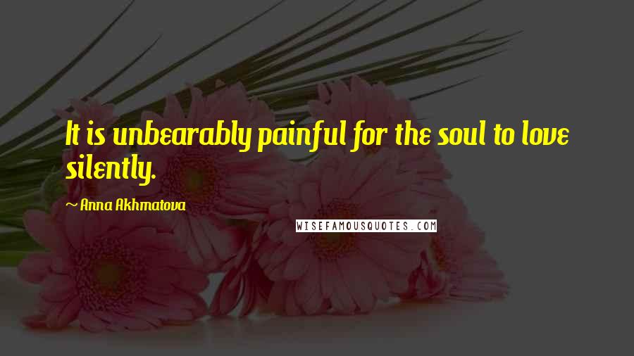 Anna Akhmatova Quotes: It is unbearably painful for the soul to love silently.