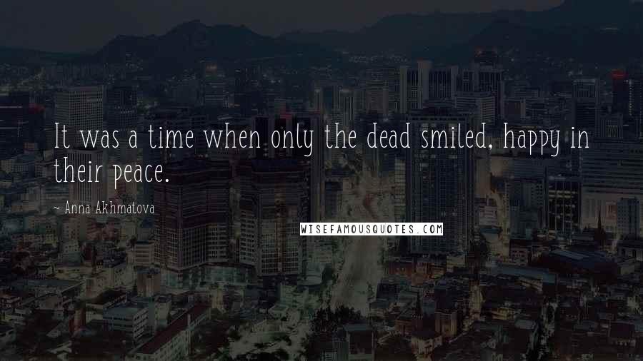 Anna Akhmatova Quotes: It was a time when only the dead smiled, happy in their peace.