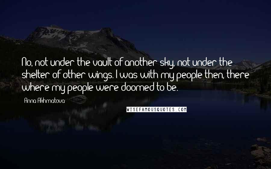 Anna Akhmatova Quotes: No, not under the vault of another sky, not under the shelter of other wings. I was with my people then, there where my people were doomed to be.