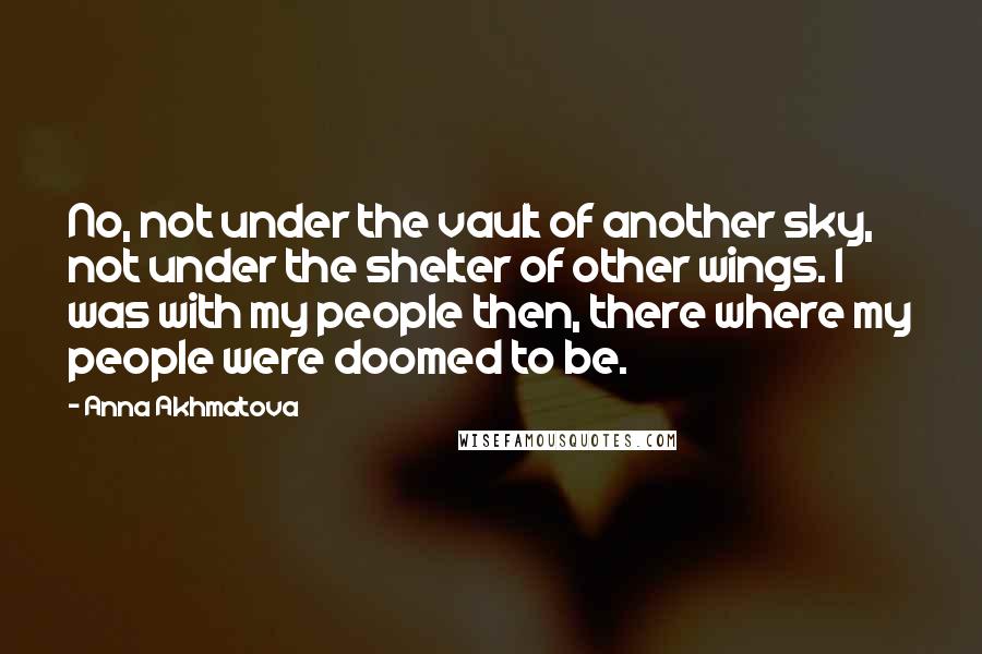 Anna Akhmatova Quotes: No, not under the vault of another sky, not under the shelter of other wings. I was with my people then, there where my people were doomed to be.