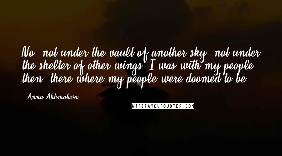 Anna Akhmatova Quotes: No, not under the vault of another sky, not under the shelter of other wings. I was with my people then, there where my people were doomed to be.