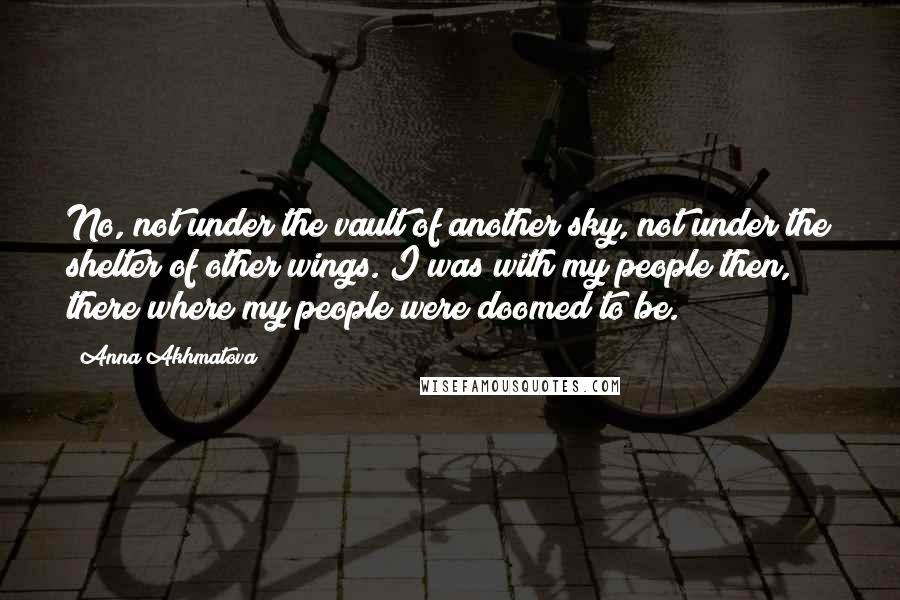 Anna Akhmatova Quotes: No, not under the vault of another sky, not under the shelter of other wings. I was with my people then, there where my people were doomed to be.