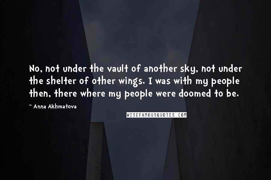 Anna Akhmatova Quotes: No, not under the vault of another sky, not under the shelter of other wings. I was with my people then, there where my people were doomed to be.