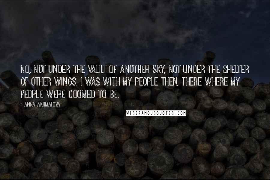 Anna Akhmatova Quotes: No, not under the vault of another sky, not under the shelter of other wings. I was with my people then, there where my people were doomed to be.