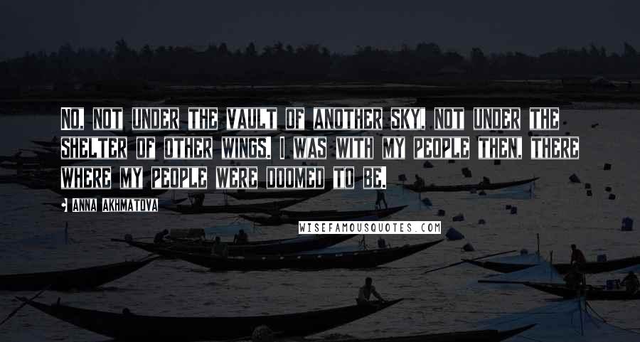Anna Akhmatova Quotes: No, not under the vault of another sky, not under the shelter of other wings. I was with my people then, there where my people were doomed to be.