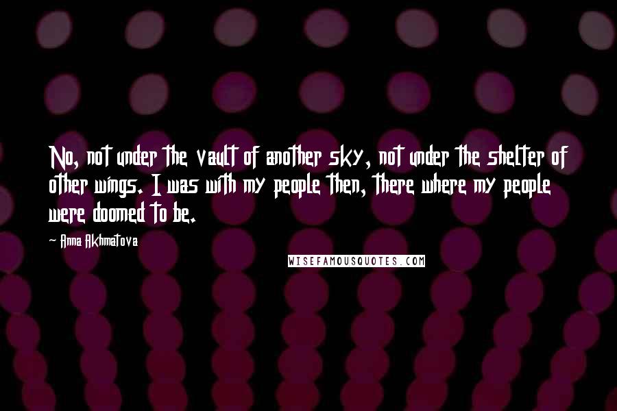 Anna Akhmatova Quotes: No, not under the vault of another sky, not under the shelter of other wings. I was with my people then, there where my people were doomed to be.