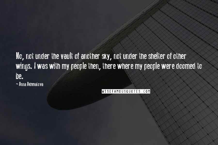 Anna Akhmatova Quotes: No, not under the vault of another sky, not under the shelter of other wings. I was with my people then, there where my people were doomed to be.