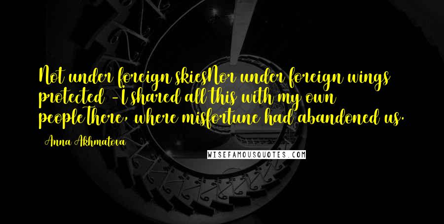 Anna Akhmatova Quotes: Not under foreign skiesNor under foreign wings protected -I shared all this with my own peopleThere, where misfortune had abandoned us.