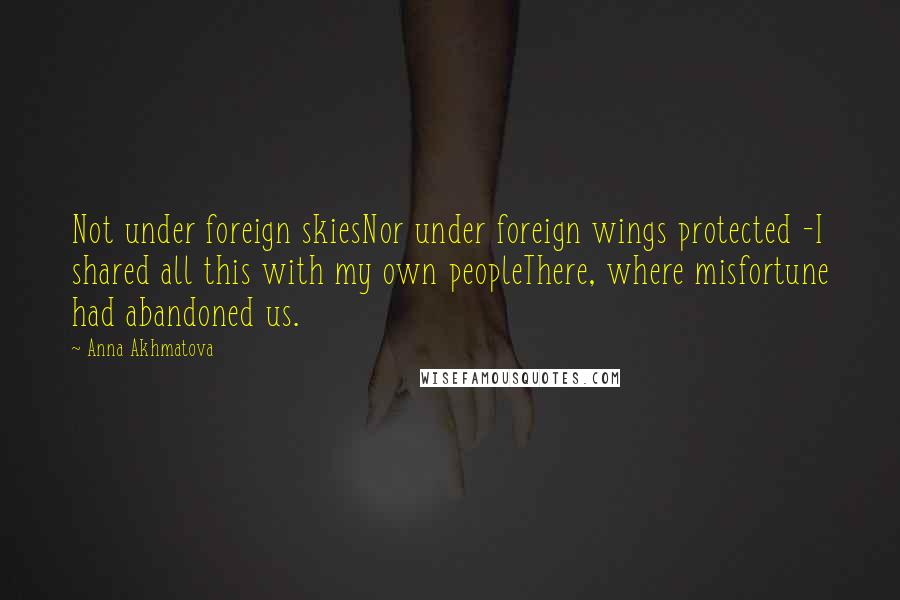 Anna Akhmatova Quotes: Not under foreign skiesNor under foreign wings protected -I shared all this with my own peopleThere, where misfortune had abandoned us.