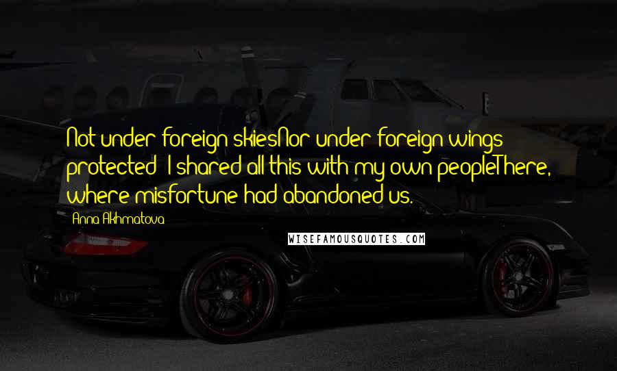 Anna Akhmatova Quotes: Not under foreign skiesNor under foreign wings protected -I shared all this with my own peopleThere, where misfortune had abandoned us.